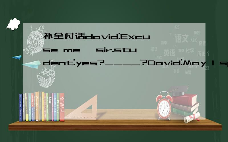 补全对话david:Excuse me ,sir.student:yes?____?David:May I speak to you in English student:yes ,please,David:we are studying English at school,We have very few chances to talk with the English speaking people,______.student:oh ,you speak english v