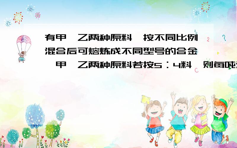 有甲、乙两种原料,按不同比例混合后可熔炼成不同型号的合金,甲、乙两种原料若按5：4料,则每吨混合原料价钱是5000元；若按3：2配料,则每吨混合原料的价钱是4860元,混合前后甲、乙两种原