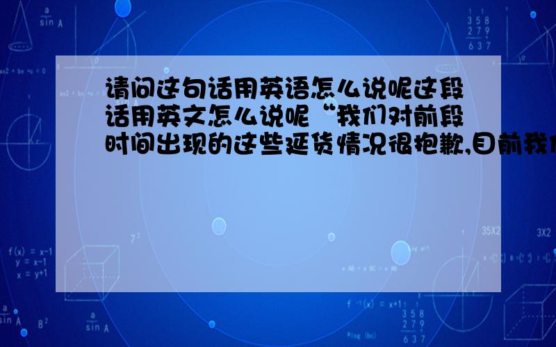 请问这句话用英语怎么说呢这段话用英文怎么说呢“我们对前段时间出现的这些延货情况很抱歉,目前我们又新进了一批机器,对交期问题会很快改善.我们将注意在出现延货的时候提前通知你