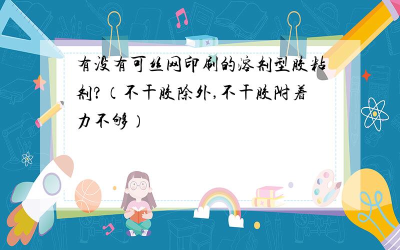 有没有可丝网印刷的溶剂型胶粘剂?（不干胶除外,不干胶附着力不够）