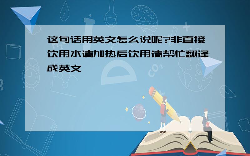 这句话用英文怎么说呢?非直接饮用水请加热后饮用请帮忙翻译成英文,