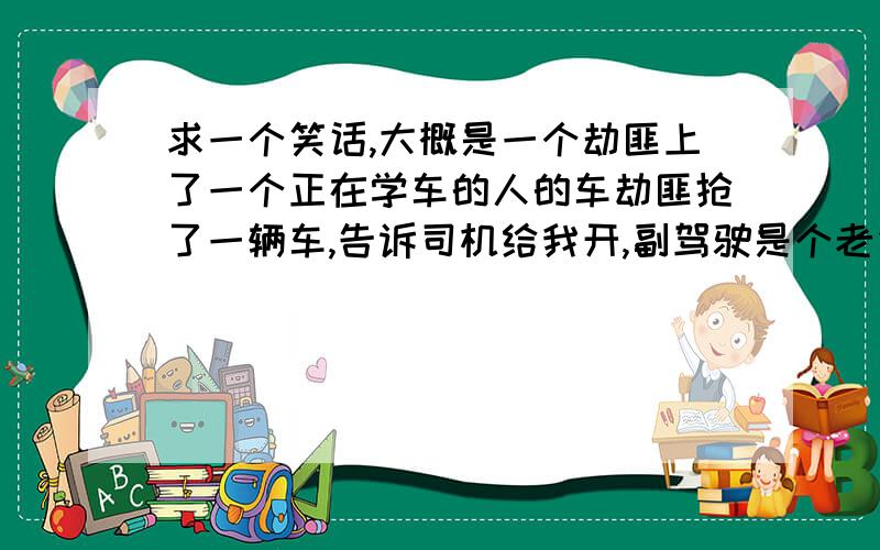 求一个笑话,大概是一个劫匪上了一个正在学车的人的车劫匪抢了一辆车,告诉司机给我开,副驾驶是个老先生,对本来就紧张的要命,然后副驾驶说,别紧张就像我刚才跟你说的,轻踩离合器,什么