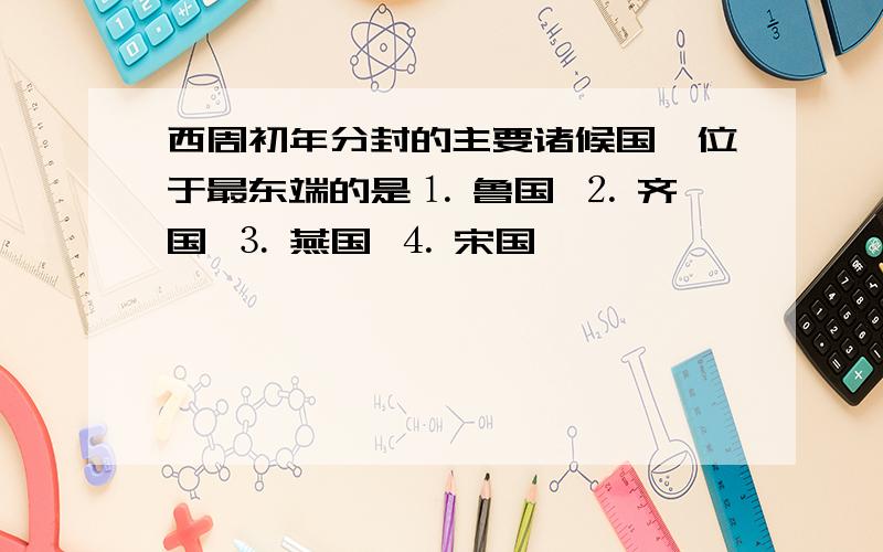 西周初年分封的主要诸候国,位于最东端的是⒈ 鲁国 ⒉ 齐国 ⒊ 燕国 ⒋ 宋国