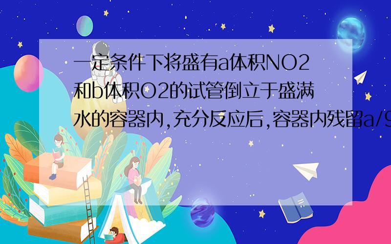 一定条件下将盛有a体积NO2和b体积O2的试管倒立于盛满水的容器内,充分反应后,容器内残留a/9体积的气体,该气体遇空气即变红棕色,则a与b的比值为（）A 1：6 B 6：1 C 8：3 D 3：8