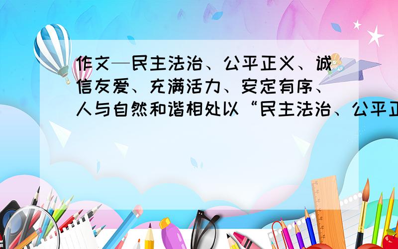 作文—民主法治、公平正义、诚信友爱、充满活力、安定有序、人与自然和谐相处以“民主法治、公平正义、诚信友爱、充满活力、安定有序、人与自然和谐相处”任意一个为主题,结合自己