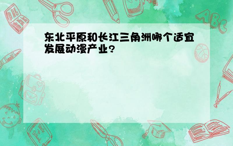 东北平原和长江三角洲哪个适宜发展动漫产业?