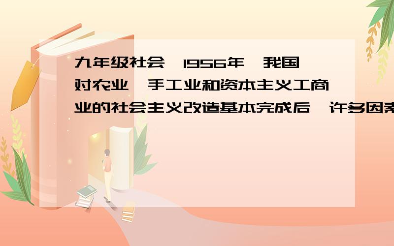 九年级社会,1956年,我国对农业,手工业和资本主义工商业的社会主义改造基本完成后,许多因素1956年,我国对农业,手工业和资本主义工商业的社会主义改造基本完成后,许多因素发生了根本变化,