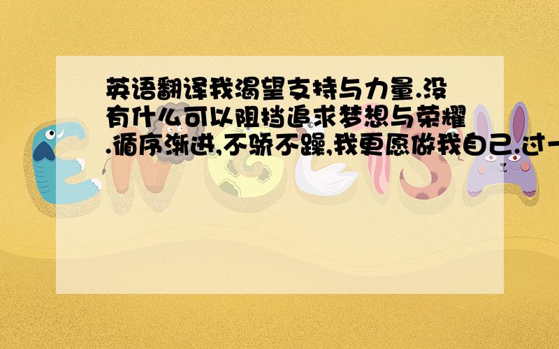 英语翻译我渴望支持与力量.没有什么可以阻挡追求梦想与荣耀.循序渐进,不骄不躁,我更愿做我自己.过一种高尚而诚实的生活.当你年老时回想起过去,你就能再一次享受人生.