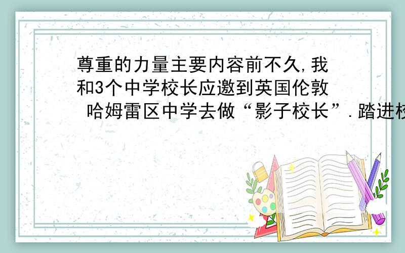 尊重的力量主要内容前不久,我和3个中学校长应邀到英国伦敦 哈姆雷区中学去做“影子校长”.踏进校门的第一天,就遇到了一件让我们感触极深的事.我们先在门卫那里做了来宾登记,然后就被