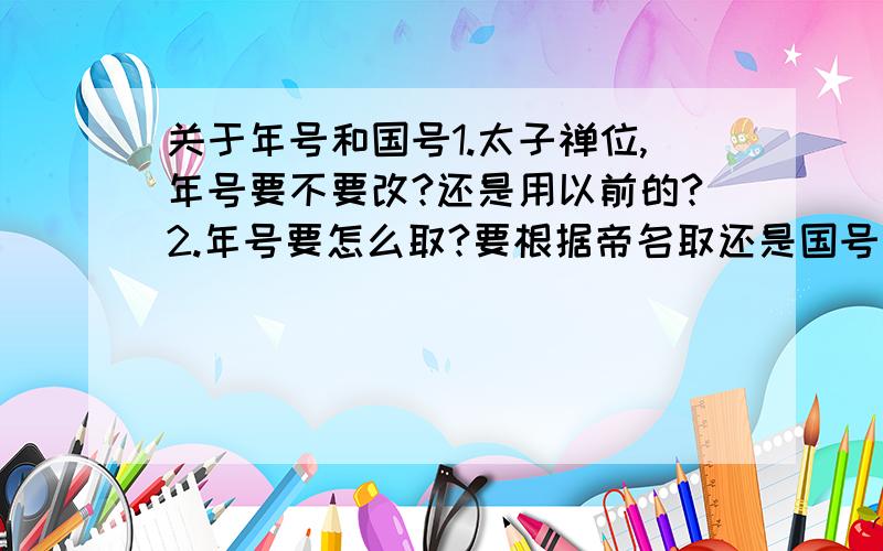 关于年号和国号1.太子禅位,年号要不要改?还是用以前的?2.年号要怎么取?要根据帝名取还是国号取?3.国号在什么情况下要改?4.国号和年号里,要有一个字一样吗?拜托啦~~回答要简要、不要在百