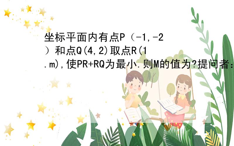 坐标平面内有点P（-1,-2）和点Q(4,2)取点R(1.m),使PR+RQ为最小.则M的值为?提问者：烤白皮地瓜 - 一级最佳答案检举 三角形中,两边之和大于第三边,所以要使PR+RQ最小,则R必须在线PQ上 求PQ的解析式