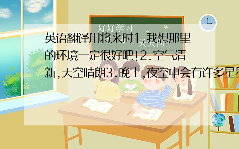 英语翻译用将来时1.我想那里的环境一定很好吧!2.空气清新,天空晴朗3.晚上,夜空中会有许多星星,很耀眼,很美4.或许那里的天气会很冷,但是大家在一起就会很温暖