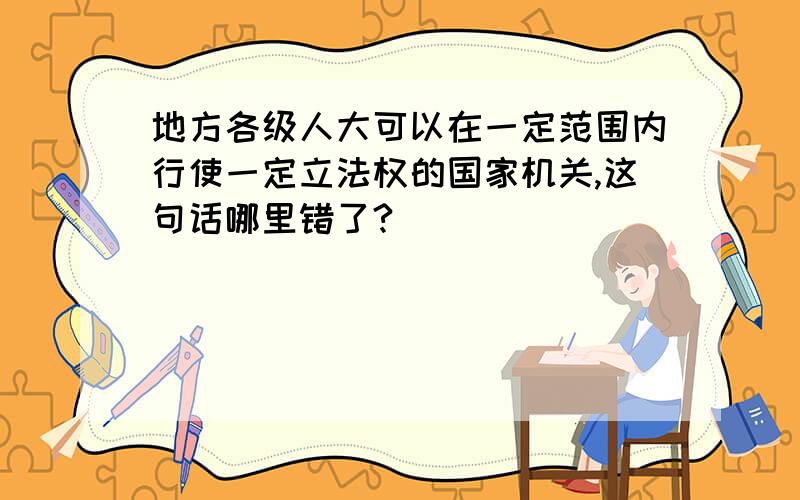 地方各级人大可以在一定范围内行使一定立法权的国家机关,这句话哪里错了?