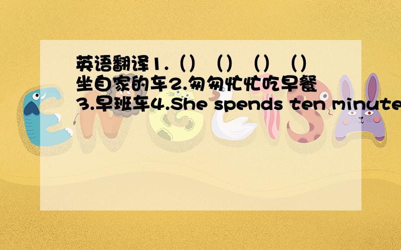 英语翻译1.（）（）（）（）坐自家的车2.匆匆忙忙吃早餐3.早班车4.She spends ten minutes taking the bus.同义句转换The bus（）takes（）ten minutes.