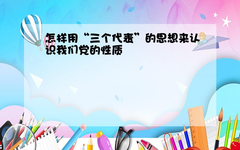 怎样用“三个代表”的思想来认识我们党的性质