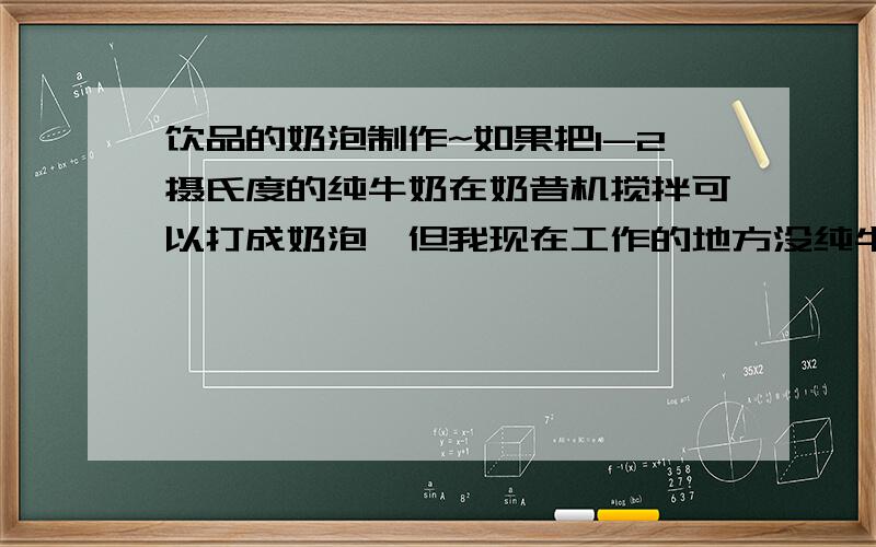 饮品的奶泡制作~如果把1-2摄氏度的纯牛奶在奶昔机搅拌可以打成奶泡,但我现在工作的地方没纯牛奶,我想用奶精+热水搅拌后+冰再进行搅拌,但不知道这样能否打出奶泡,如果能,那水,奶精,冰的