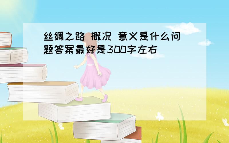 丝绸之路 概况 意义是什么问题答案最好是300字左右