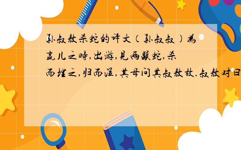 孙叔敖杀蛇的译文（孙叔叔）为赢儿之时,出游,见两头蛇,杀而埋之,归而泣,其母问其叔敖故.叔敖对曰：“闻见两头之蛇者死.向者吾见之,恐去母而死也.”其母曰：“蛇今安在?”曰：“恐后人