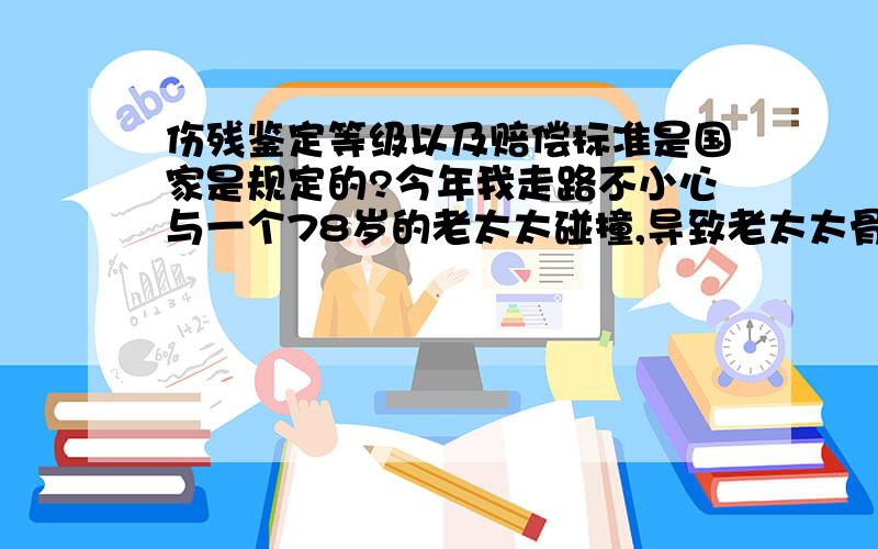 伤残鉴定等级以及赔偿标准是国家是规定的?今年我走路不小心与一个78岁的老太太碰撞,导致老太太骨折,由于年龄比较大了,骨头恢复较慢,将来不可能恢复到原来程度,准备通过法律渠道来解