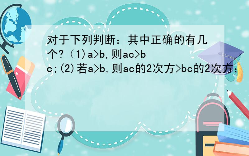 对于下列判断：其中正确的有几个?（1)a>b,则ac>bc;(2)若a>b,则ac的2次方>bc的2次方；（3）若ac的2次方>bc的2次方,则a>b