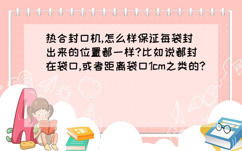 热合封口机,怎么样保证每袋封出来的位置都一样?比如说都封在袋口,或者距离袋口1cm之类的?