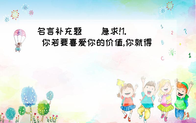 名言补充题    急求!1. 你若要喜爱你的价值,你就得（                                 ）.                                          ——————歌德2. 让预言的号角奏鸣!哦,西风啊,（                           ）.