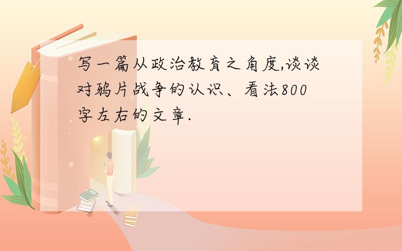 写一篇从政治教育之角度,谈谈对鸦片战争的认识、看法800字左右的文章.