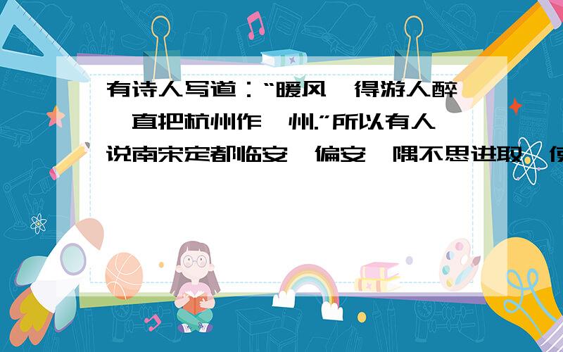 有诗人写道：“暖风薰得游人醉,直把杭州作汴州.”所以有人说南宋定都临安,偏安一隅不思进取,使中原难以恢复.又有诗人写道：“南渡君臣轻社稷,中原父老望旌旗.”有人说南宋建立之初,