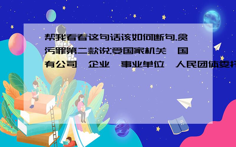 帮我看看这句话该如何断句.贪污罪第二款说:受国家机关、国有公司、企业、事业单位、人民团体委托管理、经营国有财产的人员,利用职务上的便利,侵吞.以贪污论.句中