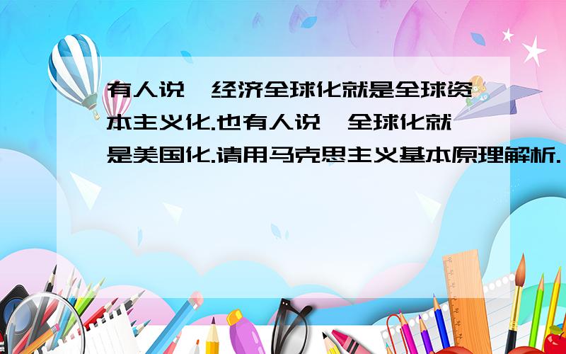 有人说,经济全球化就是全球资本主义化.也有人说,全球化就是美国化.请用马克思主义基本原理解析.