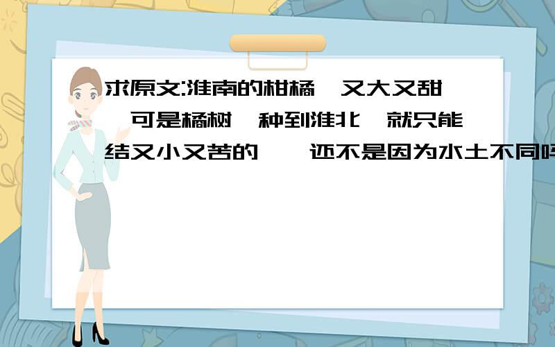 求原文:淮南的柑橘,又大又甜,可是橘树一种到淮北,就只能结又小又苦的枳,还不是因为水土不同吗?