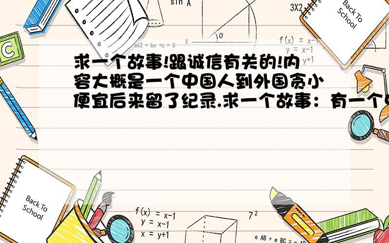 求一个故事!跟诚信有关的!内容大概是一个中国人到外国贪小便宜后来留了纪录.求一个故事：有一个中国人学历很高,到外国生活,但就是贪小便宜,比如说坐车逃票、借书不还等等.他以为他做