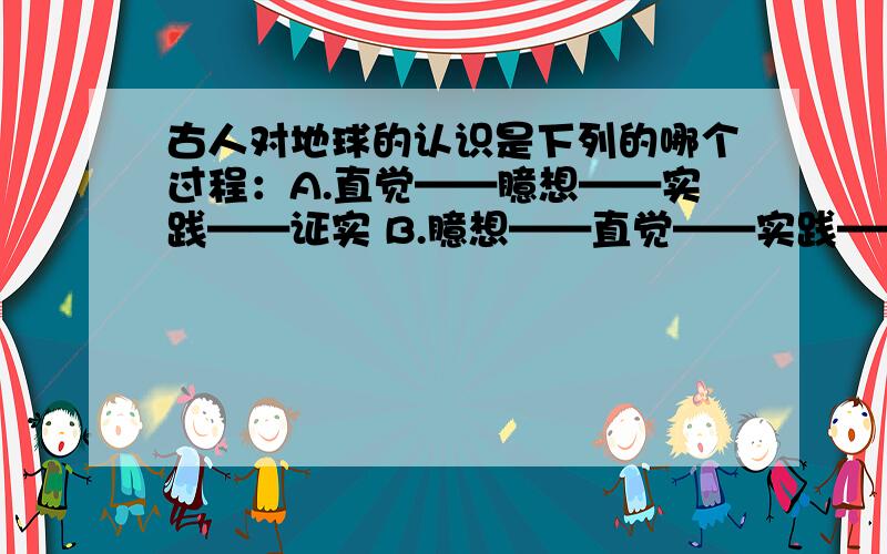 古人对地球的认识是下列的哪个过程：A.直觉——臆想——实践——证实 B.臆想——直觉——实践——证实