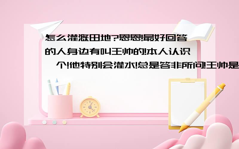 怎么灌溉田地?恩恩!最好回答的人身边有叫王帅的!本人认识一个!他特别会灌水!总是答非所问!王帅是不是很会灌水啊!