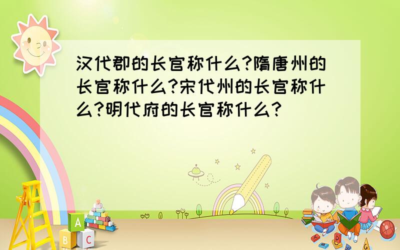 汉代郡的长官称什么?隋唐州的长官称什么?宋代州的长官称什么?明代府的长官称什么?