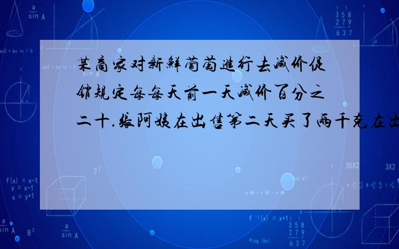 某商家对新鲜葡萄进行去减价促销规定每每天前一天减价百分之二十.张阿姨在出售第二天买了两千克在出售的第三天又买了五千克两次共花四十二元.如果七千克的葡萄都在第四天外会节约