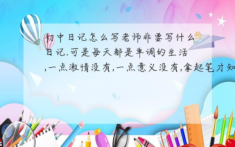 初中日记怎么写老师非要写什么日记.可是每天都是单调的生活,一点激情没有,一点意义没有,拿起笔才知道根本没有什么可以写的,总不能写上课怎么怎么想睡觉,食堂的菜有多难吃撒,而且要给