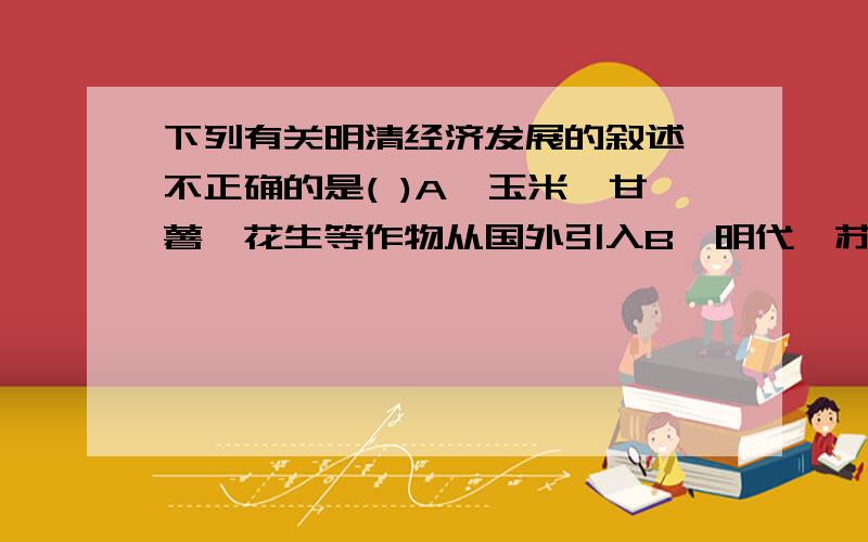 下列有关明清经济发展的叙述,不正确的是( )A、玉米、甘薯、花生等作物从国外引入B、明代,苏州丝织业闻名,北京的丝织业后来居上C、景德镇所产的青花瓷器畅销海内外D、明清时期,商品经