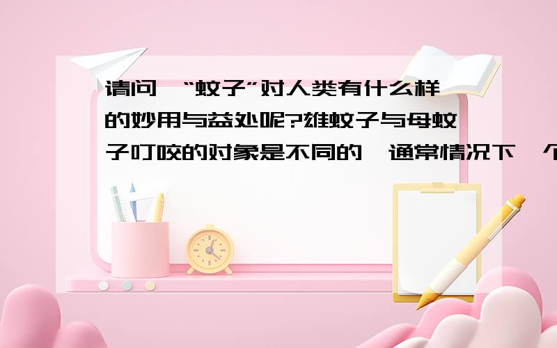 请问,“蚊子”对人类有什么样的妙用与益处呢?雄蚊子与母蚊子叮咬的对象是不同的,通常情况下一个是人一个是植物,所以通过研究雄蚊子与母蚊子叮咬“人”或者“植物”后的状态,就可以