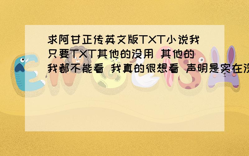 求阿甘正传英文版TXT小说我只要TXT其他的没用 其他的我都不能看 我真的很想看 声明是实在没有给我一些搞笑的或者好玩的小说 但我不想看我只想看阿甘 因为我看过电影所以再看小说会简