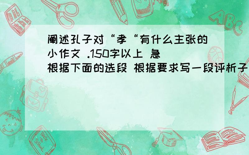 阐述孔子对“孝“有什么主张的小作文 .150字以上 急 根据下面的选段 根据要求写一段评析子曰：“其为人也孝弟,而好犯上,鲜矣.不好犯上,而好作乱者,未之有也.君子务本,本立而道生.孝弟（