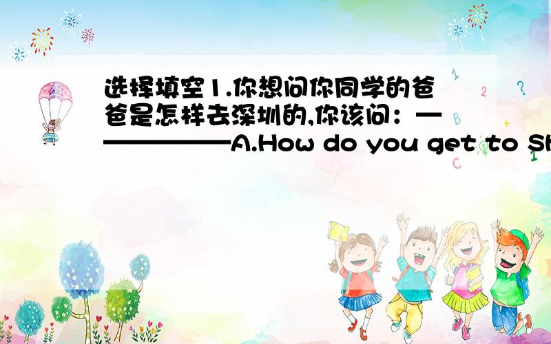 选择填空1.你想问你同学的爸爸是怎样去深圳的,你该问：——————A.How do you get to Shenzhen?B.How does he get to Shenzhen?C.How does your father get to Shenzhen?(我拿不定主意,因为你该问：我不知道是问同