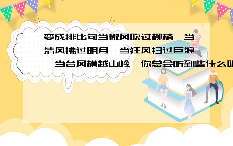 变成排比句当微风吹过柳梢,当清风拂过明月,当狂风扫过巨浪,当台风横越山岭,你总会听到些什么呢?（排比句）