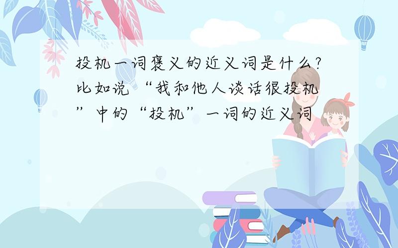 投机一词褒义的近义词是什么?比如说 “我和他人谈话很投机”中的“投机”一词的近义词