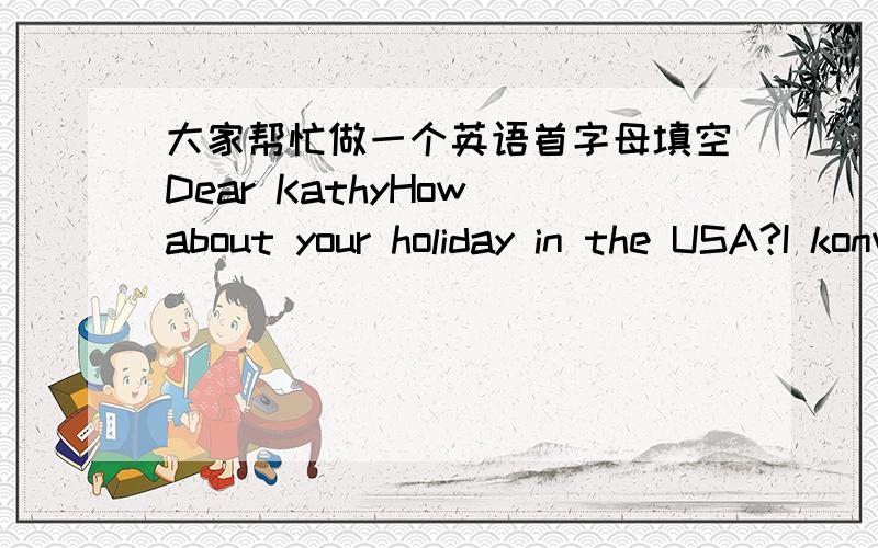 大家帮忙做一个英语首字母填空Dear KathyHow about your holiday in the USA?I konw you will go to the Children's Palace.I visited it last last year.Now I'II tell you the route to get to the Children' Palace.Go s___ along First Street and tu