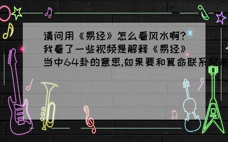 请问用《易经》怎么看风水啊?我看了一些视频是解释《易经》当中64卦的意思,如果要和算命联系起来,好像还要打卦,卦该怎么打呢?易经又说与风水有关系,那看风水需要用什么工具,具体又需