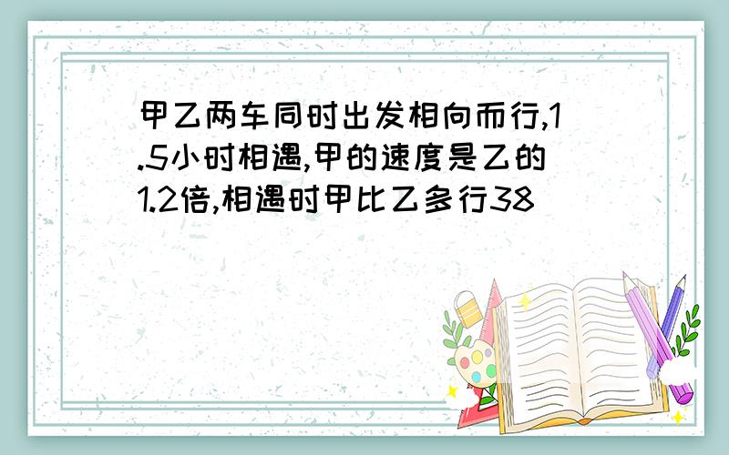 甲乙两车同时出发相向而行,1.5小时相遇,甲的速度是乙的1.2倍,相遇时甲比乙多行38