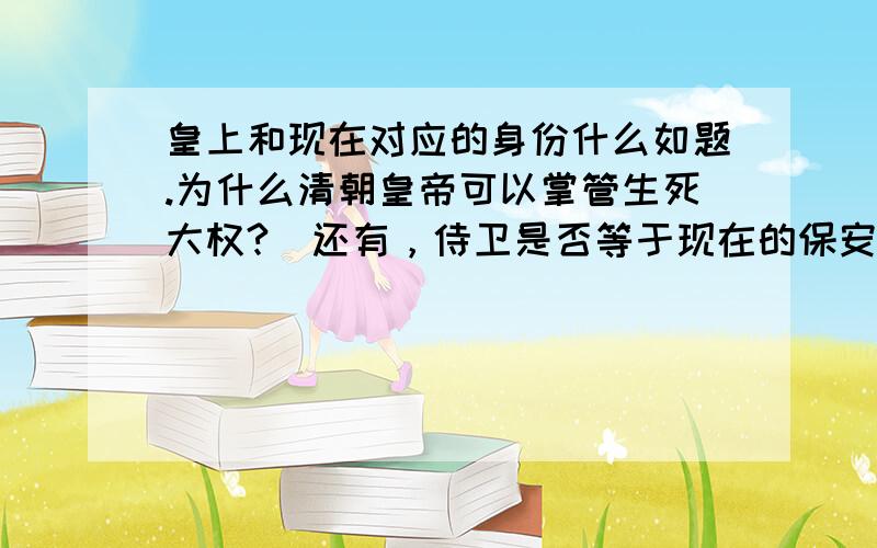 皇上和现在对应的身份什么如题.为什么清朝皇帝可以掌管生死大权?（还有，侍卫是否等于现在的保安/保镖。那么贝子呢？）