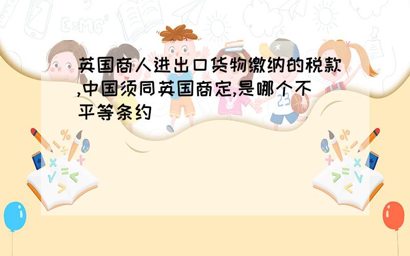 英国商人进出口货物缴纳的税款,中国须同英国商定,是哪个不平等条约