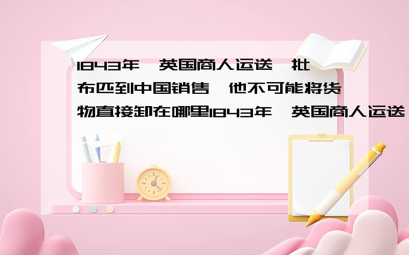 1843年,英国商人运送一批布匹到中国销售,他不可能将货物直接卸在哪里1843年,英国商人运送一批布匹到中国销售,他不可能将货物直接卸在（） A、广州 B、厦门 C、武汉 D、宁波